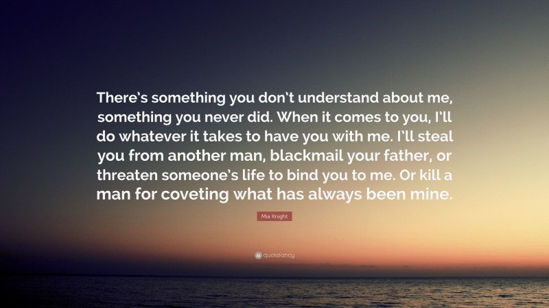 Mia Knight Quote: “There’s something you don’t understand about me, something you never did. When it comes to you, I’ll do whatever it takes to have you with me. I’ll steal you from another man, blackmail your father, or threaten someone’s life to bind you to me. Or kill a man for coveting what has always been mine.”