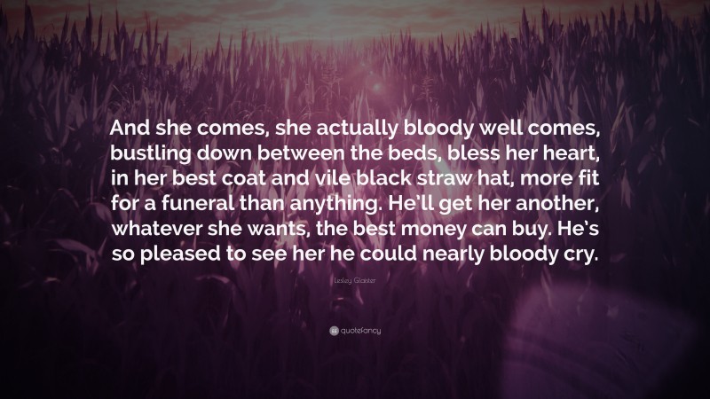 Lesley Glaister Quote: “And she comes, she actually bloody well comes, bustling down between the beds, bless her heart, in her best coat and vile black straw hat, more fit for a funeral than anything. He’ll get her another, whatever she wants, the best money can buy. He’s so pleased to see her he could nearly bloody cry.”