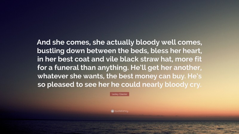 Lesley Glaister Quote: “And she comes, she actually bloody well comes, bustling down between the beds, bless her heart, in her best coat and vile black straw hat, more fit for a funeral than anything. He’ll get her another, whatever she wants, the best money can buy. He’s so pleased to see her he could nearly bloody cry.”