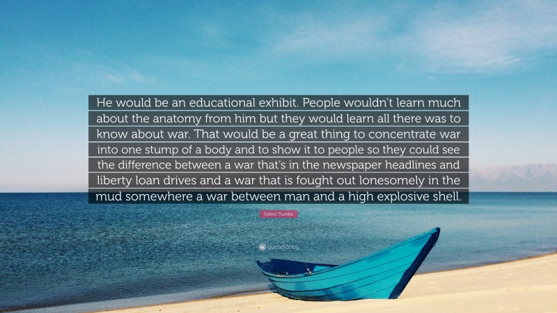 Dalton Trumbo Quote: “He would be an educational exhibit. People wouldn’t learn much about the anatomy from him but they would learn all there was to know about war. That would be a great thing to concentrate war into one stump of a body and to show it to people so they could see the difference between a war that’s in the newspaper headlines and liberty loan drives and a war that is fought out lonesomely in the mud somewhere a war between man and a high explosive shell.”