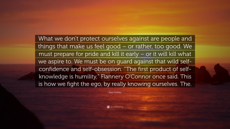 Ryan Holiday Quote: “What we don’t protect ourselves against are people and things that make us feel good – or rather, too good. We must prepare for pride and kill it early – or it will kill what we aspire to. We must be on guard against that wild self-confidence and self-obsession. “The first product of self-knowledge is humility,” Flannery O’Connor once said. This is how we fight the ego, by really knowing ourselves. The.”