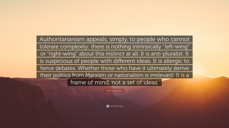 Anne Applebaum Quote: “Authoritarianism appeals, simply, to people who cannot tolerate complexity: there is nothing intrinsically “left-wing” or “right-wing” about this instinct at all. It is anti-pluralist. It is suspicious of people with different ideas. It is allergic to fierce debates. Whether those who have it ultimately derive their politics from Marxism or nationalism is irrelevant. It is a frame of mind, not a set of ideas.”