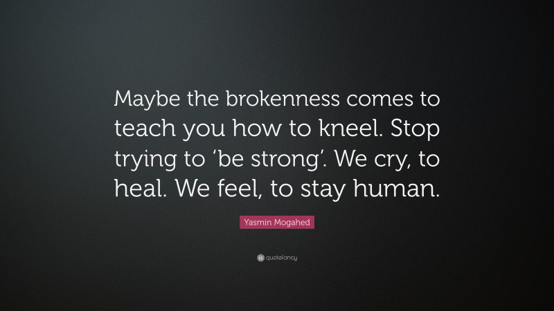 Yasmin Mogahed Quote: “Maybe the brokenness comes to teach you how to kneel. Stop trying to ‘be strong’. We cry, to heal. We feel, to stay human.”