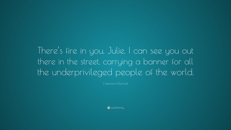 Catherine Marshall Quote: “There’s fire in you, Julie. I can see you out there in the street, carrying a banner for all the underprivileged people of the world.”