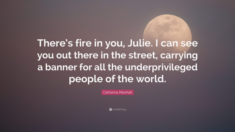 Catherine Marshall Quote: “There’s fire in you, Julie. I can see you out there in the street, carrying a banner for all the underprivileged people of the world.”