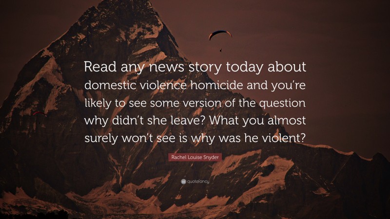 Rachel Louise Snyder Quote: “Read any news story today about domestic violence homicide and you’re likely to see some version of the question why didn’t she leave? What you almost surely won’t see is why was he violent?”