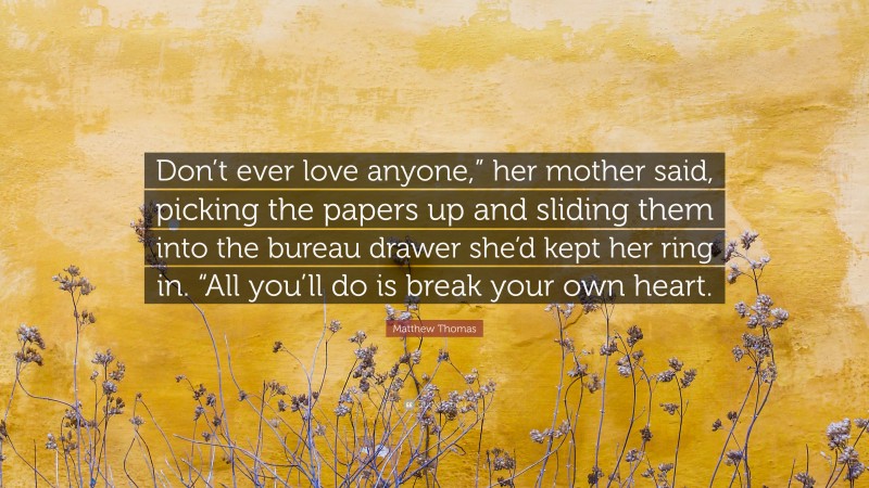 Matthew Thomas Quote: “Don’t ever love anyone,” her mother said, picking the papers up and sliding them into the bureau drawer she’d kept her ring in. “All you’ll do is break your own heart.”