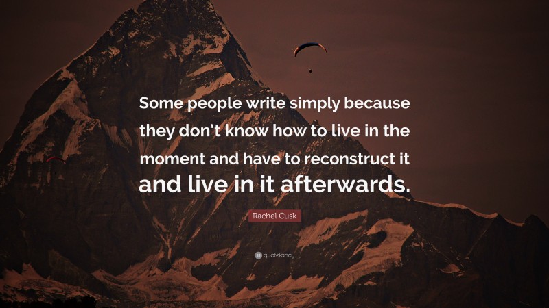 Rachel Cusk Quote: “Some people write simply because they don’t know how to live in the moment and have to reconstruct it and live in it afterwards.”