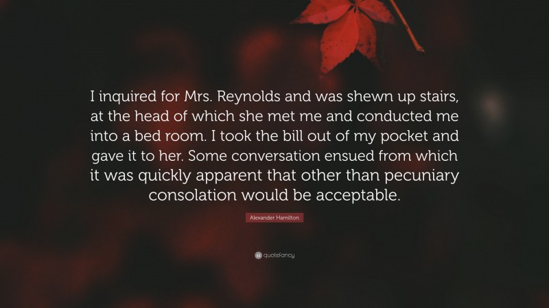 Alexander Hamilton Quote: “I inquired for Mrs. Reynolds and was shewn up stairs, at the head of which she met me and conducted me into a bed room. I took the bill out of my pocket and gave it to her. Some conversation ensued from which it was quickly apparent that other than pecuniary consolation would be acceptable.”