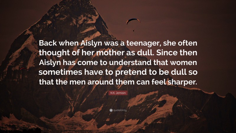 N.K. Jemisin Quote: “Back when Aislyn was a teenager, she often thought of her mother as dull. Since then Aislyn has come to understand that women sometimes have to pretend to be dull so that the men around them can feel sharper.”