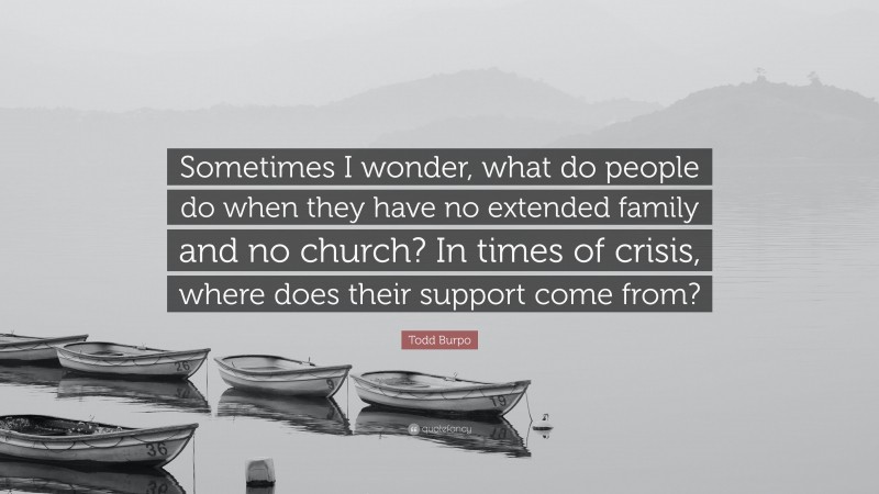 Todd Burpo Quote: “Sometimes I wonder, what do people do when they have no extended family and no church? In times of crisis, where does their support come from?”