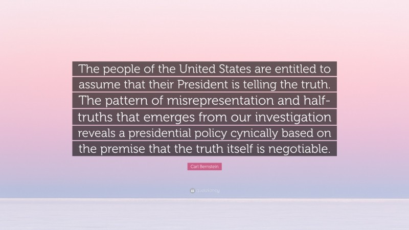 Carl Bernstein Quote: “The people of the United States are entitled to assume that their President is telling the truth. The pattern of misrepresentation and half-truths that emerges from our investigation reveals a presidential policy cynically based on the premise that the truth itself is negotiable.”