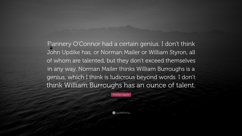 Truman Capote Quote: “Flannery O’Connor had a certain genius. I don’t think John Updike has, or Norman Mailer or William Styron, all of whom are talented, but they don’t exceed themselves in any way. Norman Mailer thinks William Burroughs is a genius, which I think is ludicrous beyond words. I don’t think William Burroughs has an ounce of talent.”