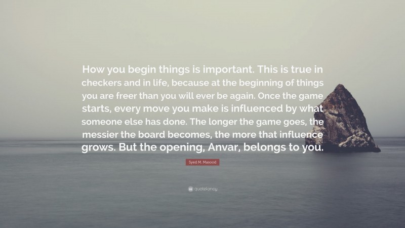 Syed M. Masood Quote: “How you begin things is important. This is true in checkers and in life, because at the beginning of things you are freer than you will ever be again. Once the game starts, every move you make is influenced by what someone else has done. The longer the game goes, the messier the board becomes, the more that influence grows. But the opening, Anvar, belongs to you.”