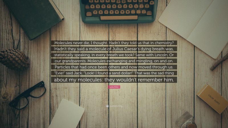 Lydia Millet Quote: “Molecules never die, I thought. Hadn’t they told us that in chemistry? Hadn’t they said a molecule of Julius Caesar’s dying breath was, statistically speaking, in every breath we took? Same with Lincoln. Or our grandparents. Molecules exchanging and mingling, on and on. Particles that had once been others and now moved through us. “Evie!” said Jack. “Look! I found a sand dollar!” That was the sad thing about my molecules: they wouldn’t remember him.”