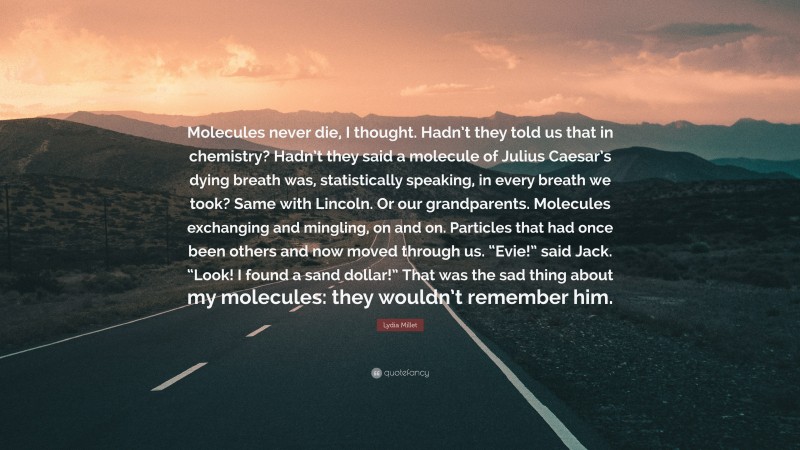 Lydia Millet Quote: “Molecules never die, I thought. Hadn’t they told us that in chemistry? Hadn’t they said a molecule of Julius Caesar’s dying breath was, statistically speaking, in every breath we took? Same with Lincoln. Or our grandparents. Molecules exchanging and mingling, on and on. Particles that had once been others and now moved through us. “Evie!” said Jack. “Look! I found a sand dollar!” That was the sad thing about my molecules: they wouldn’t remember him.”