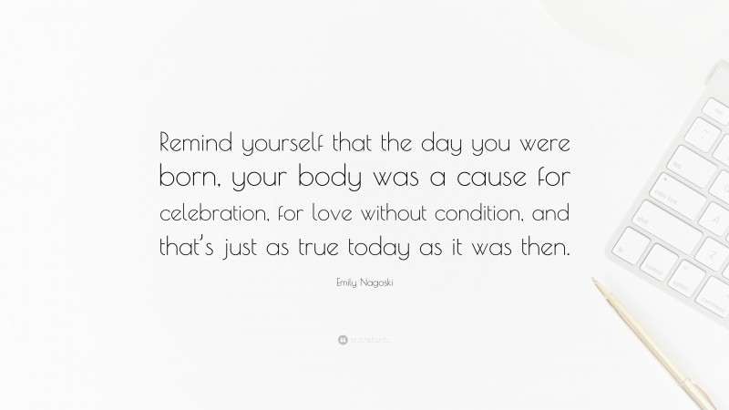 Emily Nagoski Quote: “Remind yourself that the day you were born, your body was a cause for celebration, for love without condition, and that’s just as true today as it was then.”