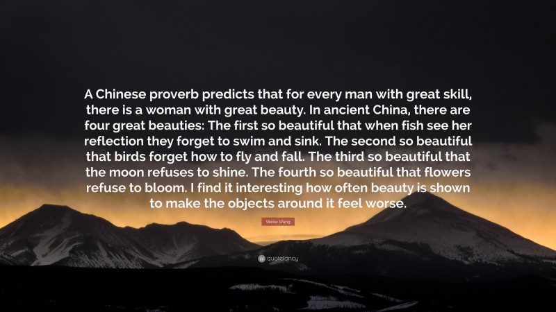 Weike Wang Quote: “A Chinese proverb predicts that for every man with great skill, there is a woman with great beauty. In ancient China, there are four great beauties: The first so beautiful that when fish see her reflection they forget to swim and sink. The second so beautiful that birds forget how to fly and fall. The third so beautiful that the moon refuses to shine. The fourth so beautiful that flowers refuse to bloom. I find it interesting how often beauty is shown to make the objects around it feel worse.”