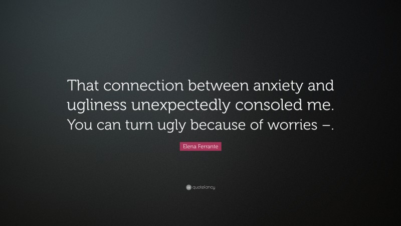 Elena Ferrante Quote: “That connection between anxiety and ugliness unexpectedly consoled me. You can turn ugly because of worries –.”