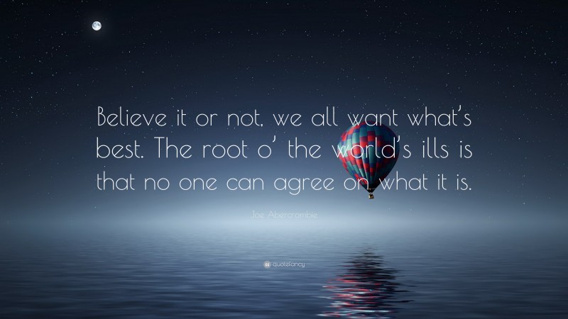 Joe Abercrombie Quote: “Believe it or not, we all want what’s best. The root o’ the world’s ills is that no one can agree on what it is.”