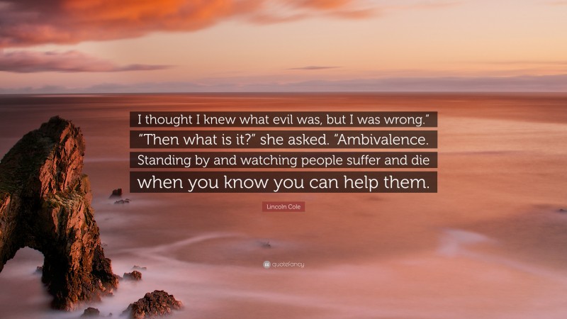 Lincoln Cole Quote: “I thought I knew what evil was, but I was wrong.” “Then what is it?” she asked. “Ambivalence. Standing by and watching people suffer and die when you know you can help them.”