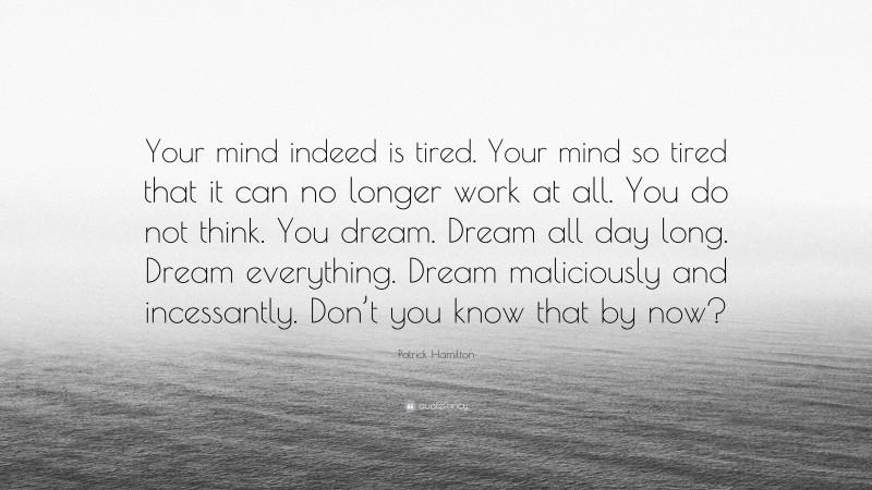 Patrick Hamilton Quote: “Your mind indeed is tired. Your mind so tired that it can no longer work at all. You do not think. You dream. Dream all day long. Dream everything. Dream maliciously and incessantly. Don’t you know that by now?”