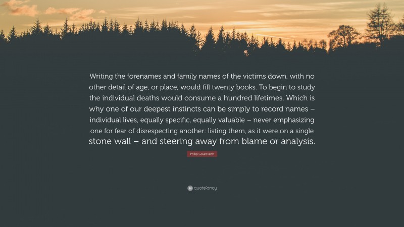 Philip Gourevitch Quote: “Writing the forenames and family names of the victims down, with no other detail of age, or place, would fill twenty books. To begin to study the individual deaths would consume a hundred lifetimes. Which is why one of our deepest instincts can be simply to record names – individual lives, equally specific, equally valuable – never emphasizing one for fear of disrespecting another: listing them, as it were on a single stone wall – and steering away from blame or analysis.”