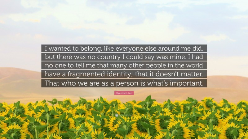 Hyeonseo Lee Quote: “I wanted to belong, like everyone else around me did, but there was no country I could say was mine. I had no one to tell me that many other people in the world have a fragmented identity; that it doesn’t matter. That who we are as a person is what’s important.”