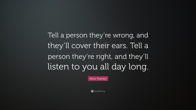 Alice Feeney Quote: “Tell a person they’re wrong, and they’ll cover their ears. Tell a person they’re right, and they’ll listen to you all day long.”