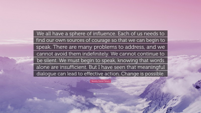Beverly Daniel Tatum Quote: “We all have a sphere of influence. Each of us needs to find our own sources of courage so that we can begin to speak. There are many problems to address, and we cannot avoid them indefinitely. We cannot continue to be silent. We must begin to speak, knowing that words alone are insufficient. But I have seen that meaningful dialogue can lead to effective action. Change is possible.”