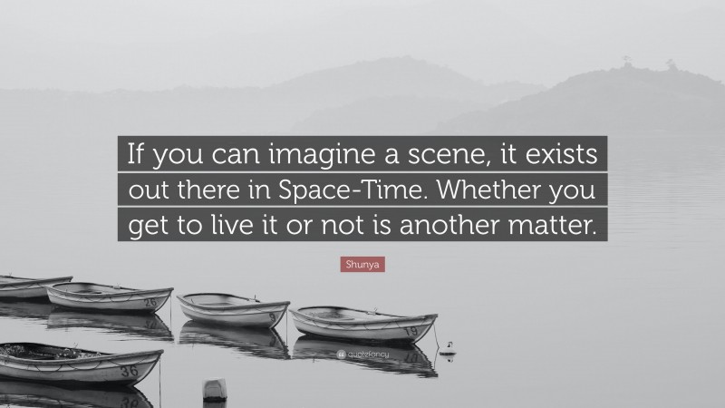 Shunya Quote: “If you can imagine a scene, it exists out there in Space-Time. Whether you get to live it or not is another matter.”