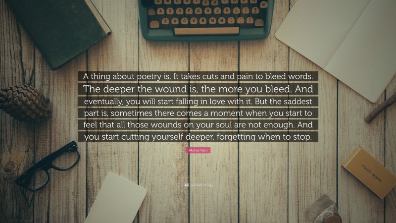 Akshay Vasu Quote: “A thing about poetry is, It takes cuts and pain to bleed words. The deeper the wound is, the more you bleed. And eventually, you will start falling in love with it. But the saddest part is, sometimes there comes a moment when you start to feel that all those wounds on your soul are not enough. And you start cutting yourself deeper, forgetting when to stop.”