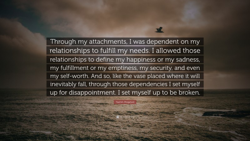 Yasmin Mogahed Quote: “Through my attachments, I was dependent on my relationships to fulfill my needs. I allowed those relationships to define my happiness or my sadness, my fulfillment or my emptiness, my security, and even my self-worth. And so, like the vase placed where it will inevitably fall, through those dependencies I set myself up for disappointment. I set myself up to be broken.”