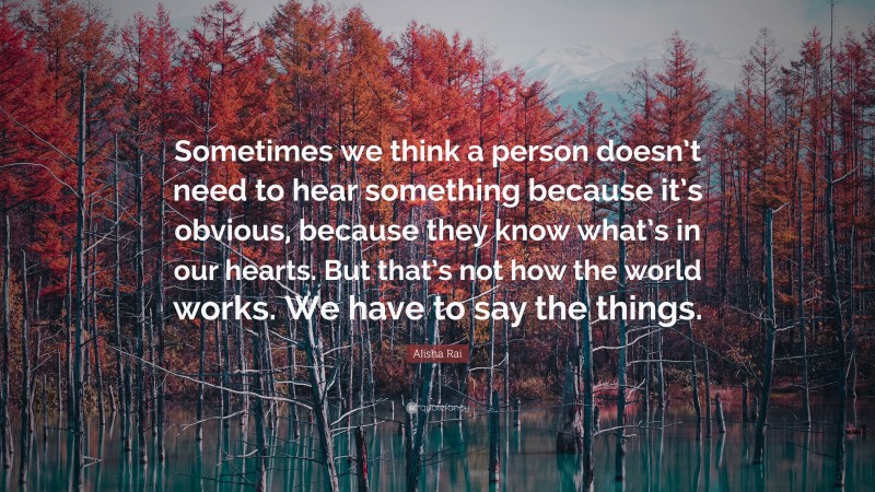 Alisha Rai Quote: “Sometimes we think a person doesn’t need to hear something because it’s obvious, because they know what’s in our hearts. But that’s not how the world works. We have to say the things.”