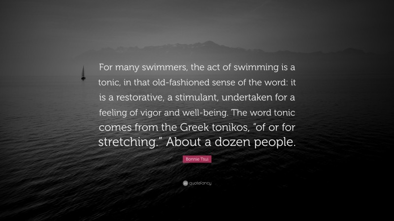 Bonnie Tsui Quote: “For many swimmers, the act of swimming is a tonic, in that old-fashioned sense of the word: it is a restorative, a stimulant, undertaken for a feeling of vigor and well-being. The word tonic comes from the Greek tonikos, “of or for stretching.” About a dozen people.”