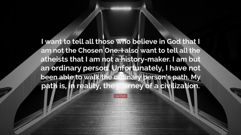 Liu Cixin Quote: “I want to tell all those who believe in God that I am not the Chosen One. I also want to tell all the atheists that I am not a history-maker. I am but an ordinary person. Unfortunately, I have not been able to walk the ordinary person’s path. My path is, in reality, the journey of a civilization.”