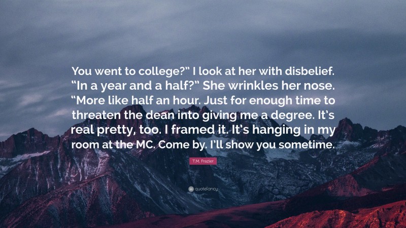 T.M. Frazier Quote: “You went to college?” I look at her with disbelief. “In a year and a half?” She wrinkles her nose. “More like half an hour. Just for enough time to threaten the dean into giving me a degree. It’s real pretty, too. I framed it. It’s hanging in my room at the MC. Come by. I’ll show you sometime.”