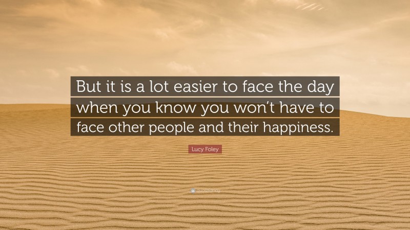 Lucy Foley Quote: “But it is a lot easier to face the day when you know you won’t have to face other people and their happiness.”