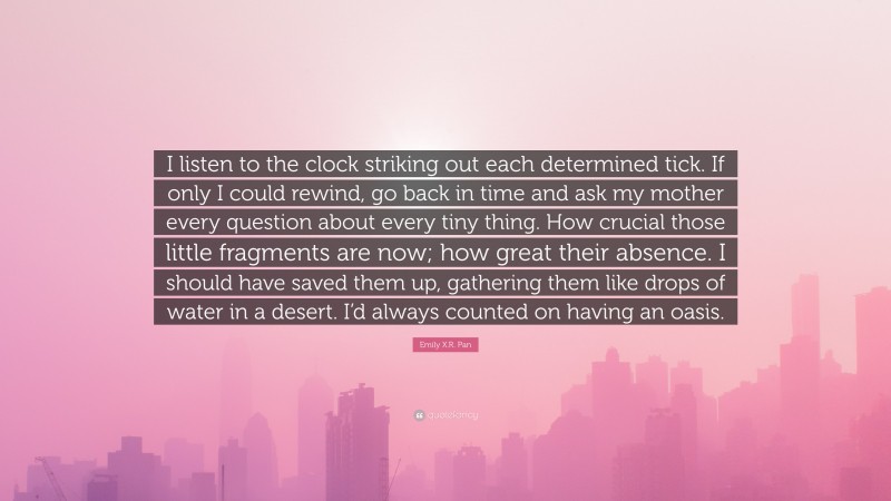 Emily X.R. Pan Quote: “I listen to the clock striking out each determined tick. If only I could rewind, go back in time and ask my mother every question about every tiny thing. How crucial those little fragments are now; how great their absence. I should have saved them up, gathering them like drops of water in a desert. I’d always counted on having an oasis.”