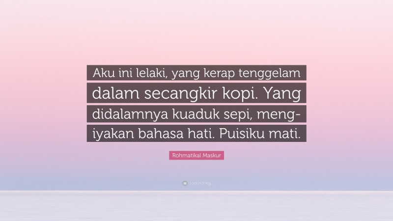 Rohmatikal Maskur Quote: “Aku ini lelaki, yang kerap tenggelam dalam secangkir kopi. Yang didalamnya kuaduk sepi, meng-iyakan bahasa hati. Puisiku mati.”