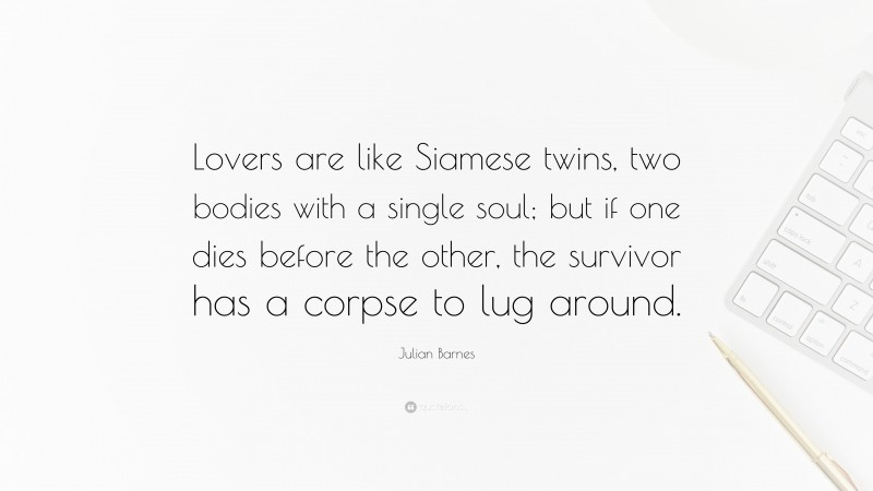 Julian Barnes Quote: “Lovers are like Siamese twins, two bodies with a single soul; but if one dies before the other, the survivor has a corpse to lug around.”