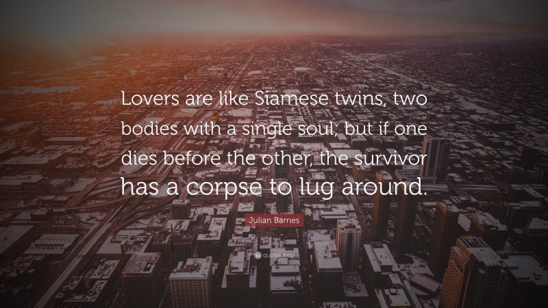 Julian Barnes Quote: “Lovers are like Siamese twins, two bodies with a single soul; but if one dies before the other, the survivor has a corpse to lug around.”