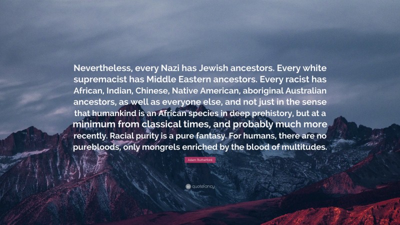 Adam Rutherford Quote: “Nevertheless, every Nazi has Jewish ancestors. Every white supremacist has Middle Eastern ancestors. Every racist has African, Indian, Chinese, Native American, aboriginal Australian ancestors, as well as everyone else, and not just in the sense that humankind is an African species in deep prehistory, but at a minimum from classical times, and probably much more recently. Racial purity is a pure fantasy. For humans, there are no purebloods, only mongrels enriched by the blood of multitudes.”