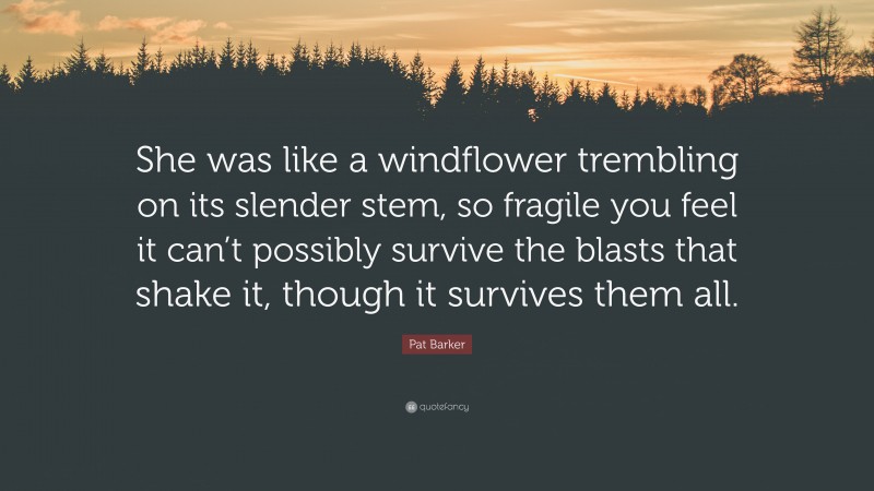 Pat Barker Quote: “She was like a windflower trembling on its slender stem, so fragile you feel it can’t possibly survive the blasts that shake it, though it survives them all.”