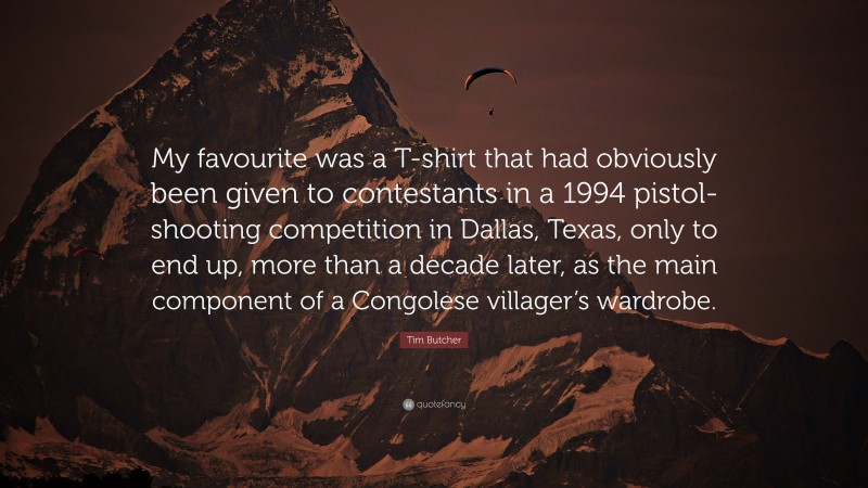 Tim Butcher Quote: “My favourite was a T-shirt that had obviously been given to contestants in a 1994 pistol-shooting competition in Dallas, Texas, only to end up, more than a decade later, as the main component of a Congolese villager’s wardrobe.”