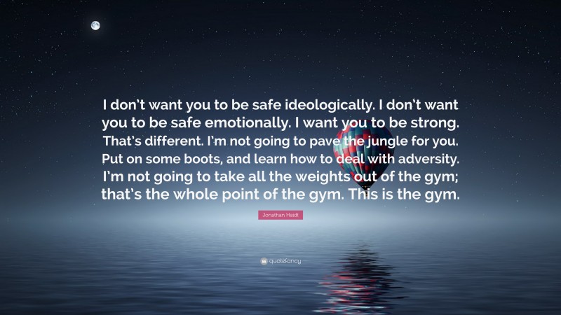 Jonathan Haidt Quote: “I don’t want you to be safe ideologically. I don’t want you to be safe emotionally. I want you to be strong. That’s different. I’m not going to pave the jungle for you. Put on some boots, and learn how to deal with adversity. I’m not going to take all the weights out of the gym; that’s the whole point of the gym. This is the gym.”