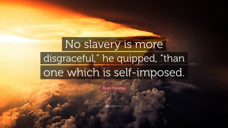 Ryan Holiday Quote: “No slavery is more disgraceful,” he quipped, “than one which is self-imposed.”