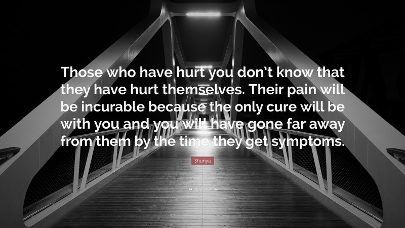 Shunya Quote: “Those who have hurt you don’t know that they have hurt themselves. Their pain will be incurable because the only cure will be with you and you will have gone far away from them by the time they get symptoms.”