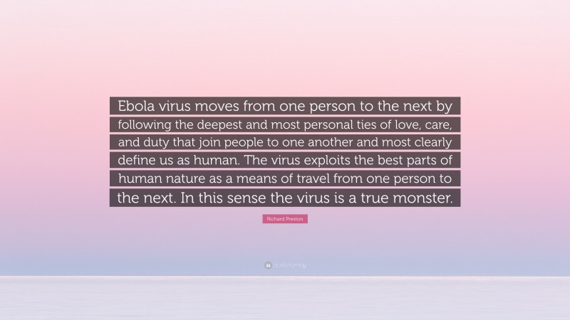 Richard Preston Quote: “Ebola virus moves from one person to the next by following the deepest and most personal ties of love, care, and duty that join people to one another and most clearly define us as human. The virus exploits the best parts of human nature as a means of travel from one person to the next. In this sense the virus is a true monster.”