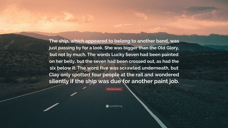 Nicholas Eames Quote: “The ship, which appeared to belong to another band, was just passing by for a look. She was bigger than the Old Glory, but not by much. The words Lucky Seven had been painted on her belly, but the seven had been crossed out, as had the six below it. The word five was scrawled underneath, but Clay only spotted four people at the rail and wondered silently if the ship was due for another paint job.”